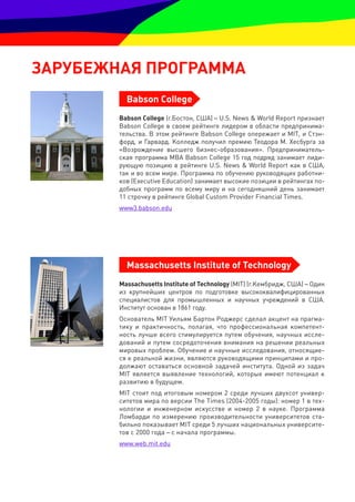 зарУбеЖная прОграмма
          Babson College
        Babson College (г.Бостон, США) – U.S. News & World Report признает
        Babson College в своем рейтинге лидером в области предпринима-
        тельства. В этом рейтинге Babson College опережает и MIT, и Стэн-
        форд, и Гарвард. Колледж получил премию Теодора М. Хесбурга за
        «Возрождение высшего бизнес-образования». Предприниматель-
        ская программа MBA Babson College 15 год подряд занимает лиди-
        рующую позицию в рейтинге U.S. News & World Report как в США,
        так и во всем мире. Программа по обучению руководящих работни-
        ков (Executive Education) занимает высокие позиции в рейтингах по-
        добных программ по всему миру и на сегодняшний день занимает
        11 строчку в рейтинге Global Custom Provider Financial Times.
        www3.babson.edu




          Massachusetts Institute of Technology
        Massachusetts Institute of Technology (MIT) (г.Кембридж, США) – Один
        из крупнейших центров по подготовке высококвалифицированных
        специалистов для промышленных и научных учреждений в США.
        Институт основан в 1861 году.
        Основатель MIT Уильям Бартон Роджерс сделал акцент на прагма-
        тику и практичность, полагая, что профессиональная компетент-
        ность лучше всего стимулируется путем обучения, научных иссле-
        дований и путем сосредоточения внимания на решении реальных
        мировых проблем. Обучение и научные исследования, относящие-
        ся к реальной жизни, являются руководящими принципами и про-
        должают оставаться основной задачей института. Одной из задач
        MIT является выявление технологий, которые имеют потенциал к
        развитию в будущем.
        MIT стоит под итоговым номером 2 среди лучших двухсот универ-
        ситетов мира по версии The Times (2004-2005 годы): номер 1 в тех-
        нологии и инженерном искусстве и номер 2 в науке. Программа
        Ломбарди по измерению производительности университетов ста-
        бильно показывает MIT среди 5 лучших национальных университе-
        тов с 2000 года – с начала программы.
        www.web.mit.edu
 