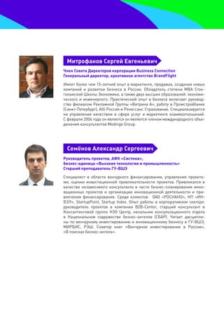 митрофанов Сергей евгеньевич
Член Совета Директоров корпорации Business Connection
генеральный директор, креативное агентство BrandFlight

Имеет более чем 15-летний опыт в маркетинге, продажах, создании новых
компаний и развитии бизнеса в России. Обладатель степени MBA Сток-
гольмской Школы Экономики, а также двух высших образований: экономи-
ческого и инженерного. Практический опыт в бизнесе включает руковод-
ство филиалом Рекламной Группы «Витрина А», работу в Промстройбанке
(Санкт-Петербург), AIG Россия и Ренессанс Страхование. Специализируется
на управлении качеством в сфере услуг и маркетинге взаимоотношений.
С февраля 2006 года он является он является членом международного объе-
динения консультантов Medinge Group.




 Семёнов александр Сергеевич
руководитель проектов, аФК «Система»,
бизнес-единица «высокие технологии и промышленность»
Старший преподаватель гУ-вШЭ

Специалист в области венчурного финансирования, управления проекта-
ми, оценки инвестиционной привлекательности проектов. Привлекался в
качестве независимого консультанта в части бизнес-планирования инно-
вационных проектов и организации инновационной деятельности и при-
влечения финансирования. Среди клиентов: ОАО «РОСНАНО», НП «ИН-
ВЭЛ», StartupPoint, Startup Index. Опыт работы в корпоративном секторе:
руководитель проектов в компании B2B-Center, старший консультант в
Консалтинговой группе НЭО Центр, начальник консультационного отдела
в Национальном содружестве бизнес-ангелов (СБАР). Читает дисципли-
ны по венчурному инвестированию и инновационному бизнесу в ГУ-ВШЭ,
МИРБИС, РЭШ. Соавтор книг «Венчурное инвестирование в России»,
«В поисках бизнес-ангела».
 