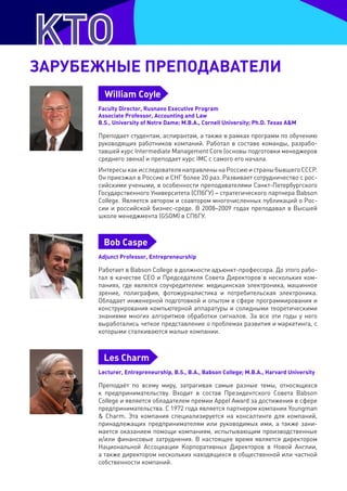 зарУбеЖнЫе препОДавателИ
        William Coyle
      Faculty Director, Rusnano Executive Program
      Associate Professor, Accounting and Law
      B.S., University of Notre Dame; M.B.A., Cornell University; Ph.D. Texas A&M

      Преподает студентам, аспирантам, а также в рамках программ по обучению
      руководящих работников компаний. Работал в составе команды, разрабо-
      тавшей курс Intermediate Management Core (основы подготовки менеджеров
      среднего звена) и преподает курс IMC с самого его начала.
      Интересы как исследователя направлены на Россию и страны бывшего СССР.
      Он приезжал в Россию и СНГ более 20 раз. Развивает сотрудничество с рос-
      сийскими учеными, в особенности преподавателями Санкт-Петербургского
      Государственного Университета (СПбГУ) – стратегического партнера Babson
      College. Является автором и соавтором многочисленных публикаций о Рос-
      сии и российской бизнес-среде. В 2008–2009 годах преподавал в Высшей
      школе менеджмента (GSOM) в СПбГУ.



        Bob Caspe
      Adjunct Professor, Entrepreneurship

      Работает в Babson College в должности адъюнкт-профессора. До этого рабо-
      тал в качестве CEO и Председателя Совета Директоров в нескольких ком-
      паниях, где являлся соучредителем: медицинская электроника, машинное
      зрение, полиграфия, фотожурналистика и потребительская электроника.
      Обладает инженерной подготовкой и опытом в сфере программирования и
      конструирования компьютерной аппаратуры и солидными теоретическими
      знаниями многих алгоритмов обработки сигналов. За все эти годы у него
      выработались четкое представление о проблемах развития и маркетинга, с
      которыми сталкиваются малые компании.



        Les Charm
      Lecturer, Entrepreneurship, B.S., B.A., Babson College; M.B.A., Harvard University

      Преподаёт по всему миру, затрагивая самые разные темы, относящихся
      к предпринимательству. Входит в состав Президентского Совета Babson
      College и является обладателем премии Appel Award за достижения в сфере
      предпринимательства. С 1972 года является партнером компании Youngman
      & Charm. Эта компания специализируется на консалтинге для компаний,
      принадлежащих предпринимателям или руководимых ими, а также зани-
      мается оказанием помощи компаниям, испытывающим производственные
      и/или финансовые затруднения. В настоящее время является директором
      Национальной Ассоциации Корпоративных Директоров в Новой Англии,
      а также директором нескольких находящихся в общественной или частной
      собственности компаний.
 
