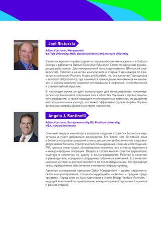Joel Ristuccia
Adjunct Lecturer, Management
BA, Yale University; MBA, Boston University; MS, Harvard University

Является адъюнкт-профессором по специальности «менеджмент» в Babson
College и работает в Babson Executive Education Center по обучению руково-
дящих работников. Дипломированный бакалавр-психолог (Йельский уни-
верситет). Работал в качестве консультанта и старшего менеджера по про-
ектам в компании Putnam, Hayes and Bartlett, Inc. и в качестве Принципала
– в Industrial Economics, где занимался прикладным экономическим анали-
зом с использованием моделей оптимизации в нефтяной, энергетической
и сталелитейной отраслях.
В настоящее время он дает консультации для муниципальных некоммер-
ческих организаций и отдельных лиц в областях обучения и организацион-
ного поведения, а также проводит многочисленные семинары по развитию
институциональных культур, что может эффективно удовлетворять образо-
вательные запросы различных групп населения.


  Angelo J. Santinelli
Adjunct Lecturer, Entrepreneurship,BS, Fordham University;
MBA, Harvard University

Опытный лидер и инноватор в вопросах создания стратегии бизнеса и мар-
кетинга и умеет добиваться результатов. Его более чем 20-летний опыт
в бизнесе покрывает широкий спектр дисциплин и обязанностей: сюда вхо-
дят развитие бизнеса, стратегическое планирование, слияния и поглощения,
IPO, прямые инвестиции, обслуживание клиентов, все аспекты маркетинга
и международные операции. Входил в состав многих советов директоров,
участвуя в комитетах по аудиту и вознаграждениям. Работал в качестве
и руководителя, и рядового сотрудника публичных компаний. Его инвести-
ционные интересы распространяются на телекоммуникации, беспроводную
связь, программное обеспечение и интернет-инфраструктуру.
Является основателем компании Dakin Management – фирмы стратегиче-
ского консультирования, специализирующейся на малых и средних пред-
приятиях. Перед этим он был партнером в North Bridge Venture Partners –
ведущей компанией по привлечению венчурного инвестирования (посевная
и ранняя стадии).
 