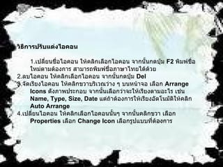 วิธีการปรับแต่งไอคอน 1. เปลี่ยนชื่อไอคอน   ให้คลิกเลือกไอคอน จากนั้นกดปุ่ม  F2  พิมพ์ชื่อใหม่ตามต้องการ สามารถพิมพ์ชื่อภาษาไทยได้ด้วย 2. ลบไอคอน   ให้คลิกเลือกไอคอน จากนั้นกดปุ่ม  Del  3. จัดเรียงไอคอน   ให้คลิกขวาบริเวณว่าง ๆ บนหน้าจอ เลือก  Arrange Icons   ดังภาพประกอบ จากนั้นเลือกว่าจะให้เรียงตามอะไร เช่น  Name, Type, Size, Date   แต่ถ้าต้องการให้เรียงอัตโนมัติให้คลิก  Auto Arrange 4. เปลี่ยนไอคอน   ให้คลิกเลือกไอคอนนั้นๆ จากนั้นคลิกขวา เลือก  Properties   เลือก  Change Icon   เลือกรูปแบบที่ต้องการ   