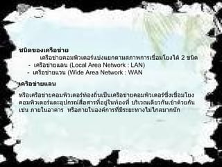 ชนิดของเครือข่าย               เครือข่ายคอมพิวเตอร์แบ่งแยกตามสภาพการเชื่อมโยงได้  2  ชนิด         -   เครือข่ายแลน  ( Local Area Network : LAN)      -   เครือข่ายแวน  ( Wide Area Network : WAN  เครือข่ายแลน   หรือเครือข่ายคอมพิวเตอร์ท้องถิ่นเป็นเครือข่ายคอมพิวเตอร์ซึ่งเชื่อมโยงคอมพิวเตอร์และอุปกรณ์สื่อสารที่อยู่ในท้องที่ บริเวณเดียวกันเข้าด้วยกัน    เช่น ภายในอาคาร    หรือภายในองค์การที่มีระยะทางไม่ไกลมากนัก    