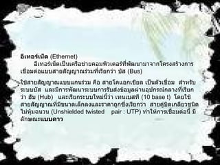 อีเทอร์เน็ต  ( Ethernet)           อีเทอร์เน็ตเป็นเครือข่ายคอมพิวเตอร์ที่พัฒนามาจากโครงสร้างการเชื่อมต่อแบบสายสัญญาณร่วมที่เรียกว่า บัส  ( Bus)    ใช้สายสัญญาณแบบแกนร่วม คือ สายโคแอกเชียล เป็นตัวเชื่อม    สำหรับระบบบัส   และมีการพัฒนาระบบการรับส่งข้อมูลผ่านอุปกรณ์กลางที่เรียกว่า ฮับ  ( Hub)    และเรียกระบบใหม่นี้ว่า เทนเบสที  ( 10 base t)   โดยใช้สายสัญญาณที่มีขนาดเล็กลงและราคาถูกซึ่งเรียกว่า    สายคู่บิตเกลียวชนิดไม่หุ้มฉนวน  ( Unshielded twisted    pair : UTP)  ทำให้การเชื่อมต่อนี้ มีลักษณะ แบบดาว   