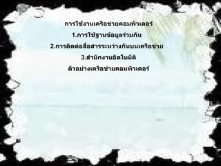 การใช้งานเครือข่ายคอมพิวเตอร์   1. การใช้ฐานข้อมูลร่วมกัน     2. การติดต่อสื่อสารระหว่างกันบนเครือข่าย      3. สำนักงานอัตโนมัติ   ตัวอย่างเครือข่ายคอมพิวเตอร์   