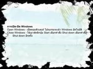 การเปิด - ปิด  Windows   Open Windows -  เปิดคอมพิวเตอร์ โปรแกรมจะเข้า  Windows  อัตโนมัติ   Close Windows -  ใช้เมาส์คลิกปุ่ม  Start  เลือกคำสั่ง  Shut down  เลือกคำสั่ง   Shut down  อีกครั้ง   