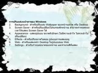 การปรับแต่งหน้าตาของ  Windows   Background -  สำหรับปรับแต่ง  Wallpaper  ของหน้าจอภาพ หรือ  Desktop  Screen Saver -  สำหรับปรับเปลี่ยนโปรแกรมพักหน้าจอ สามารถกำหนดระยะเวลาให้แสดง   Screen Saver  ได้   Appearance -  แสดงรูปแบบ ขนาดตัวอักษร  ( ไม่มีความเข้าใจ ไม่ควรเข้าไปปรับเปลี่ยน )   Effects -  สำหรับปรับขนาดไอคอน รูปแบบการแสดงเมนู   Web -  สำหรับแสดงหน้า  Desktop  ในรูปแบบของ  Web  Settings -  สำหรับกำหนดขนาดของหน้าจอ และจำนวนสีที่แสดง   