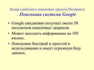 Л идер в рейтинге поисковых средств Интернета  –  Поисковая система  G oogle   Google ежедневно получает около 50 миллионов поисковых запросов.  Может находить информацию на 105 языках.  Поисковик быстрый и простой в использовании и имеет огромную базу данных. 