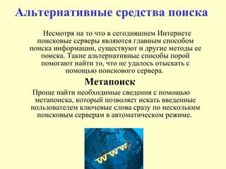 Альтернативные средства поиска  Несмотря на то что в сегодняшнем Интернете поисковые серверы являются главным способом поиска информации, существуют и другие методы ее поиска. Такие альтернативные способы порой помогают найти то, что не удалось отыскать с помощью поискового сервера.  Метапоиск   Проще найти необходимые сведения с помощью метапоиска, который позволяет искать введенные пользователем ключевые слова сразу по нескольким поисковым серверам в автоматическом режиме.  