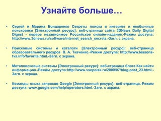 Узнайте больше… Сергей и Марина Бондаренко Секреты поиска в интернет и необычные поисковики [Электронный ресурс]: веб-страница сайта 3DNews Daily Digital Digest - первое независимое Российское онлайн-издание.-Режим доступа: http://www.3dnews.ru/software/internet_search_secrets.-Загл. с экрана. Поисковые системы и каталоги [Электронный ресурс]: веб-страница образовательного ресурса  В. А. Ткаченко.-Режим доступа: http://www.lessons-tva.info/favorite.html.-Загл. с экрана. Метапоисковые системы [Электронный ресурс]: веб-страница блога Как найти информацию.-Режим доступа:http://www.vsepoisk.ru/2009/07/blog-post_23.html.-Загл. с экрана. Команды языка запросов Google [Электронный ресурс]: веб-страница.-Режим доступа: www.google.com/help/operators.html.-Загл. с экрана. 