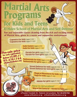 El Halev School of Martial Arts and Self-Defense
 Fun and enjoyable classes drawing from the rich and exciting world
 of Martial Arts, given in a warm and supportive environment
         Capoeira for kids (ages 3-6)
         Capoeira for kids (ages 7-12)

                       Judo Games (ages 4-6)
                       Judo for kids (ages 7-12)

Pre-sa le prriice!
            at on
                           Karate for girls (ages 7-12)
              ist
    early reg              Karate for teen girls (ages 12-15)
         5.09.11
for
Before 1        4
 02-6 7 8 1 7v6 rg
            e .o
                        Taekwondo for kids (ages 4-
                        Taekwondo for girls (ages 7-
                                                    6)
          el   hal
 elhalev@                                            12      )

                                 Street Defense for kids (ages 8-13)
                                 Street Defense for teen girls (ages 14-18)

                                       Magical Movement for kids
                                                                 (ages 3-6)
                                       Yoga for kids (ages 7-12)


                                           Aikido for girls (ages 7-12)

                                    New in Jerusalem!
                                    “Way of the Samurai” - Kendo for kids (ages 5-10)

                     2 Poalei Tzedek St. Talpiot Jerusalem. Tel: 02-6781764
                         w w w. e l h a l e v. o r g e l h a l e v @ e l h a l e v. o r g
 