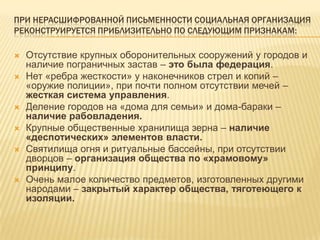 При нерасшифрованной письменности социальная организация реконструируется приблизительно по следующим признакам:Отсутствие крупных оборонительных сооружений у городов и наличие пограничных застав – это была федерация.Нет «ребра жесткости» у наконечников стрел и копий – «оружие полиции», при почти полном отсутствии мечей – жесткая система управления.Деление городов на «дома для семьи» и дома-бараки – наличие рабовладения.Крупные общественные хранилища зерна – наличие «деспотических» элементов власти.Святилища огня и ритуальные бассейны, при отсутствии дворцов – организация общества по «храмовому» принципу.Очень малое количество предметов, изготовленных другими народами – закрытый характер общества, тяготеющего к изоляции.