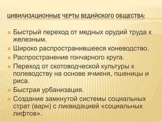 Цивилизационные черты ведийского общества:Быстрый переход от медных орудий труда к железным.Широко распространившееся коневодство.Распространение гончарного круга.Переход от скотоводческой культуры к полеводству на основе ячменя, пшеницы и риса.Быстрая урбанизация.Создание замкнутой системы социальных страт (варн) с ликвидацией «социальных лифтов».