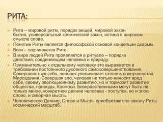 Рита:Рита – мировой ритм, порядок вещей, мировой закон бытия, универсальный космический закон, истина в широком смысле слова.Понятие Риты является философской основой концепции дхармы.Боги – подчиняются Рите.В мире людей Рита проявляется в ритуале – порядке действий, соединяющем человека и природу.Применительно к отдельному человеку это выражается в требовании постоянного духовного самосовершенствования. Совершенствуя себя, человек увеличивает степень совершенства Мироздания. Совершая зло, человек не только наносит вред себе, своему эволюционному развитию, но и тормозит развитие общества, природы, Космоса. Безнравственными могут быть не только явное, конкретное деяние человека - поступок, но и злое слово, и скверная мысль.Человеческое Деяние, Слово и Мысль приобретают по закону Риты космический масштаб.