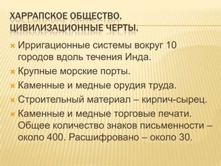 Харрапское общество.Цивилизационные Черты.Ирригационные системы вокруг 10 городов вдоль течения Инда.Крупные морские порты.Каменные и медные орудия труда.Строительный материал – кирпич-сырец.Каменные и медные торговые печати. Общее количество знаков письменности – около 400. Расшифровано – около 30.
