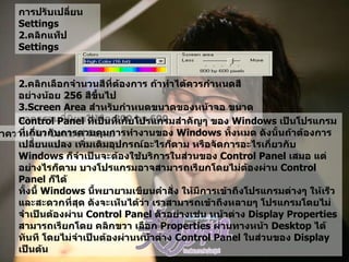 การปรับเปลี่ยน  Settings  คลิกแท็ป  Settings  2. คลิกเลือกจำนวนสีที่ต้องการ ถ้าทำได้ควรกำหนดสีอย่างน้อย  256  สีขึ้นไป   3.Screen Area  สำหรับกำหนดขนาดของหน้าจอ ขนาดมาตรฐานที่นิยมใช้คือ  800 by 600   ทำความรู้จัก  Control Panel   Control Panel  ที่เป็นที่เก็บโปรแกรมสำคัญๆ ของ  Windows  เป็นโปรแกรมที่เกี่ยวกับการควบคุมการทำงานของ  Windows  ทั้งหมด ดังนั้นถ้าต้องการเปลี่ยนแปลง เพิ่มเติมอุปกรณ์อะไรก็ตาม หรือจัดการอะไรเกี่ยวกับ   Windows  ก็จำเป็นจะต้องใช้บริการในส่วนของ  Control Panel  เสมอ แต่อย่างไรก็ตาม บางโปรแกรมอาจสามารถเรียกโดยไม่ต้องผ่าน  Control Panel  ก็ได้  ทั้งนี้   Windows  นี้พยายามเขียนคำสั่ง ให้มีการเข้าถึงโปรแกรมต่างๆ ให้เร็วและสะดวกที่สุด ดังจะเห็นได้ว่า เราสามารถเข้าถึงหลายๆ โปรแกรมโดยไม่จำเป็นต้องผ่าน  Control Panel  ตัวอย่างเช่น หน้าต่าง  Display Properties  สามารถเรียกโดย คลิกขวา เลือก  Properties  ผ่านทางหน้า  Desktop  ได้ทันที โดยไม่จำเป็นต้องผ่านหน้าต่าง  Control Panel  ในส่วนของ  Display  เป็นต้น   