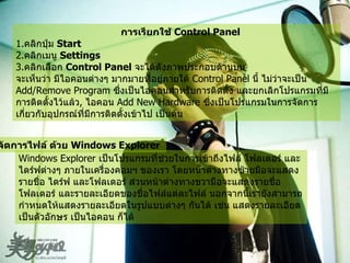 การเรียกใช้  Control Panel   1. คลิกปุ่ม  Start  2. คลิกเมนู  Settings  3. คลิกเลือก  Control Panel   จะได้ดังภาพประกอบด้านบน   จะเห็นว่า มีไอคอนต่างๆ มากมายที่อยู่ภายใต้  Control Panel  นี้ ไม่ว่าจะเป็น  Add/Remove Program  ซึ่งเป็นไอคอนสำหรับการติดตั้ง และยกเลิกโปรแกรมที่มีการติดตั้งไว้แล้ว ,  ไอคอน  Add New Hardware  ซึ่งเป็นโปรแกรมในการจัดการเกี่ยวกับอุปกรณ์ที่มีการติดตั้งเข้าไป เป็นต้น   การจัดการไฟล์ ด้วย  Windows Explorer   Windows Explorer  เป็นโปรแกรมที่ช่วยในการเข้าถึงไฟล์ โฟลเดอร์ และไดร์ฟต่างๆ ภายในเครื่องคอมฯ ของเรา โดยหน้าต่างทางซ้ายมือจะแสดงรายชื่อ ไดร์ฟ และโฟลเดอร์ ส่วนหน้าต่างทางขวามือจะแสดงรายชื่อโฟลเดอร์ และรายละเอียดของชื่อไฟล์แต่ละไฟล์ นอกจากนี้เรายังสามารถกำหนดให้แสดงรายละเอียดในรูปแบบต่างๆ กันได้ เช่น แสดงรายละเอียดเป็นตัวอักษร เป็นไอคอน ก็ได้   