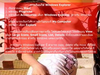 การเรียนใช้  Windows Explorer   1.  เรียกจากเมนู  Start  2.  คลิกเมนู  Programs   3.  คลิกเลือก  Accessories   เลือก  Windows Explorer  ( สำหรับ  Windows ME)  หรือสามารถเรียกได้จาก คลิกไอคอนที่  My Computer   4.  คลิกขวา เลือก  Explore  กรณีต้องการปรับเปลี่ยนการดูรายชื่อ ไฟล์และโฟลเดอร์ ให้คลิกเมนู  View  เลือก  Large Icons ,  Small Icons, List, Details   ทั้งนี้จะแสดงรายละเอียดต่างกันบ้างเล็กน้อย สำหรับ  Windows  แต่ละเวอร์ชั่น   การใช้งาน  Windows Explorer  นี้ สามารถ  copy, delete  หรือ  move  ทั้งไฟล์และโฟลเดอร์ไปยังไดร์ฟต่างๆ ภายในเครื่องคอมฯ ของเราได้ แต่อย่างไรก็ตาม ก็ควรระวัง ถ้ามีการย้ายผิด อาจทำให้มีปัญหาเกี่ยวกับการใช้โปรแกรมของเราได้ด้วย   