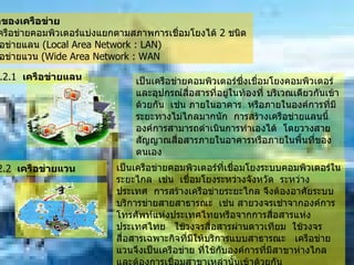 7.2   ชนิดของเครือข่าย               เครือข่ายคอมพิวเตอร์แบ่งแยกตามสภาพการเชื่อมโยงได้  2  ชนิด         -   เครือข่ายแลน  ( Local Area Network : LAN)      -   เครือข่ายแวน  ( Wide Area Network : WAN เป็นเครือข่ายคอมพิวเตอร์ซึ่งเชื่อมโยงคอมพิวเตอร์และอุปกรณ์สื่อสารที่อยู่ในท้องที่ บริเวณเดียวกันเข้าด้วยกัน    เช่น ภายในอาคาร    หรือภายในองค์การที่มีระยะทางไม่ไกลมากนัก    การสร้างเครือข่ายแลนนี้องค์การสามารถดำเนินการทำเองได้    โดยวางสายสัญญาณสื่อสารภายในอาคารหรือภายในพื้นที่ของตนเอง    7.2.2   เครือข่ายแวน           เป็นเครือข่ายคอมพิวเตอร์ที่เชื่อมโยงระบบคอมพิวเตอร์ในระยะไกล    เช่น    เชื่อมโยงระหว่างจังหวัด    ระหว่างประเทศ    การสร้างเครือข่ายระยะไกล จึงต้องอาศัยระบบบริการข่ายสายสาธารณะ    เช่น สายวงจรเช่าจากองค์การโทรศัพท์แห่งประเทศไทยหรือจากการสื่อสารแห่งประเทศไทย     ใช้วงจรสื่อสารผ่านดาวเทียม    ใช้วงจรสื่อสารเฉพาะกิจที่มีให้บริการแบบสาธารณะ     เครือข่ายแวนจึงเป็นเครือข่าย ที่ใช้กับองค์การที่มีสาขาห่างไกลและต้องการเชื่อมสาขาเหล่านั้นเข้าด้วยกัน  7.2.1   เครือข่ายแลน   