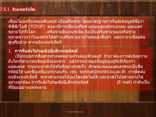 7.5.1   อินเทอร์เน็ต   เชื่อมโยงเครื่องคอมพิวเตอร์   เป็นเครือข่าย   โดยมาตรฐานการรับส่งข้อมูลมีชื่อว่า     ทีซีพี / ไอพี  ( TCP/IP)   ต่อมามีการเชื่อมเครือข่ายออกสู่องค์กรเอกชน   และแพร่ขยายไปทั่วโลก          เครือข่ายอินเทอร์เน็ต ถือเป็นเครือข่ายของเครือข่าย    หมายความว่าในองค์กรได้สร้างเครือข่ายภายในตนเองขึ้นมา    และนำมาเชื่อมต่อสู่เครือข่าย สากลอินเทอร์เน็ตนี้   1.   การรับส่งไปรษณีย์อิเล็กทรอนิคส์         เป็นระบบการสื่อสารทางจดหมายผ่านคอมพิวเตอร์    ถ้าเราต้องการส่งข้อความถึงใครก็สามารถเขียนเป็นเอกสาร     แล้วจ่าหน้าซองที่อยู่ของผู้รับที่เรียกว่า แอดเดรส    ระบบจะนำส่งให้ทันทีอย่างรวดเร็ว    ลักษณะของแอดเดรสจะเป็นชื่อรหัสผู้ใช้ และชื่อเครื่องประกอบกัน    เช่น    sombat@nontri.ku.ac.th   การติดต่อบนอินเทอร์เน็ตนี้    จะหาตำแหน่งให้เองโดยอัตโนมัติ และนำส่งไปปลายทางได้อย่างถูกต้อง   การรับส่งไปรษณีย์อิเล็กทรอนิคส์  ( E mail)  กำลังเป็นที่นิยมอย่างแพร่หลาย   