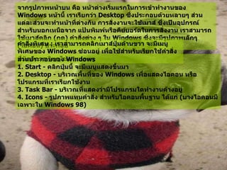 จากรูปภาพหน้าบน คือ หน้าต่างเริ่มแรกในการเข้าทำงานของ   Windows  หน้านี้ เราเรียกว่า  Desktop  ซึ่งประกอบด้วยหลายๆ ส่วน แต่ละส่วนจะทำหน้าที่ต่างกัน การสั่งงานจะใช้เมาส์ ซึ่งเป็นอุปกรณ์สำหรับนอกเหนือจาก แป้นพิมพ์หรือคีย์บอร์ดในการสั่งงาน เราสามารถใช้เมาส์คลิก  ( กด )  คำสั่งต่าง ๆ ใน  Windows  ซึ่งจะมีรูปภาพเล็กๆ  ( ไอคอน )  ประกอบ  คำสั่งพิเศษ  :  เราสามารถคลิกเมาส์ปุ่มด้านขวา จะมีเมนูพิเศษของ   Windows  ซ่อนอยู่ เพื่อใช้สำหรับเรียกใช้คำสั่งที่มักมีการเรียกใช้งานบ่อยๆ   ส่วนประกอบของ  Windows  1. Start -  คลิกปุ่มนี้ จะมีเมนูแสดงขึ้นมา   2. Desktop -  บริเวณพื้นที่ของ  Windows  เพื่อแสดงไอคอน หรือโปรแกรมที่เราเรียกใช้งาน   3. Task Bar -  บริเวณที่แสดงว่ามีโปรแกรมใดทำงานค้างอยู่   4. Icons -  รูปภาพแทนคำสั่ง สำหรับไอคอนพื้นฐาน ได้แก่  ( บางไอคอนมีเฉพาะใน  Windows 98)  