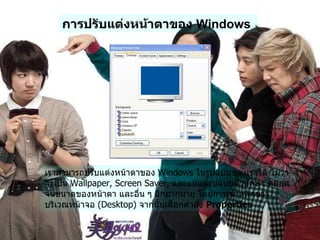 การปรับแต่งหน้าตาของ  Windows   เราสามารถปรับแต่งหน้าตาของ  Windows  ในรูปแบบของเราได้ ไม่ว่าจะเป็น  Wallpaper, Screen Saver,  และแม้แต่รูปแบบตัวอักษร ตลอดจนขนาดของหน้าตา และอื่น ๆ อีกมากมาย โดยการเข้าคลิกขวา บริเวณหน้าจอ  ( Desktop)  จากนั้นเลือกคำสั่ง  Properties   