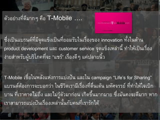 ตัวอย่างที่ดีมากๆ คือ T-Mobile    ….

ซึ่งเป็นแบรนด์ที่มีจุดแข็งเป็นที่ยอมรับในเรื่องของ innovation ทั้งในด้าน
product development และ customer service จุดแข็งเหล่านี้ ทาให้เป็นเรื่อง
ง่ายสาหรับผู้บริโภคที่จะ “แชร์” เรื่องดีๆ แค่ปลายนิ้ว

T-Mobile เชื่อในพลังแห่งการแบ่งปัน และใน campaign “Life’s for Sharing”
แบรนด์ต้องการจะบอกว่า ในชีวิตเรามีเรื่องที่ตื่นเต้น มหัศจรรย์ ที่ทาให้ใจเบิก
บาน ที่เราคาดไม่ถึง และไม่รู้ตัวมาก่อน เกิดขึ้นมากมาย ซึ่งมันคงจะดีมาก หาก
เราสามารถแบ่งปันเรื่องเหล่านั้นกับคนทีเรารักได้
                                       ่
 