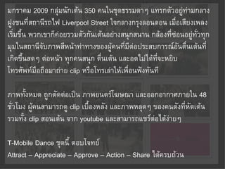 มกราคม 2009 กลุ่มนักเต้น 350 คนในชุดธรรมดาๆ แทรกตัวอยู่ท่ามกลาง
ฝูงชนที่สถานีรถไฟ Liverpool Street ใจกลางกรุงลอนดอน เมื่อเสียงเพลง
เริ่มขึ้น พวกเขาก็ค่อยรวมตัวกันเต้นอย่างสนุกสนาน กล้องที่ซ่อนอยู่ทั่วทุก
มุมในสถานีจับภาพสีหน้าท่าทางของผู้คนที่มีต่อประสบการณ์อันตื่นเต้นที่
เกิดขึ้นสดๆ ต่อหน้า ทุกคนสนุก ตื่นเต้น และอดไม่ได้ที่จะหยิบ
โทรศัพท์มือถือมาถ่าย clip หรือโทรเล่าให้เพื่อนฟังทันที

ภาพทั้งหมด ถูกตัดต่อเป็น ภาพยนตร์โฆษณา และออกอากาศภายใน 48
ชั่วโมง ผู้คนสามารถดู clip เบื้องหลัง และภาพหลุดๆ ของคนดังที่หัดเต้น
รวมทั้ง clip สอนเต้น จาก youtube และสามารถแชร์ต่อได้ง่ายๆ

T-Mobile Dance ชุดนี้ ตอบโจทย์
Attract – Appreciate – Approve – Action – Share ได้ครบถ้วน
 