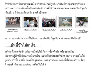 ถ้าหากเราเอาตัวเลขความสนใจ หรือการเป็นที่พูดถึงมาเป็นตัววัดความสาเร็จของ
 ความพยายามแต่ละครั้งต้องยอมรับว่า งานที่ได้รับความสนใจและกลายเป็นที่พูดถึง
 กันจริงๆ มีจานวนน้อยกว่า งานที่แป้กมาก



   ผลิตภัณฑ์ระงับ     “เมืองไทยประกันภัย”   “สินมั่นคงประกันภัย”   ผงซักฟอก “โอโม่”      หมากฝรั่ง
  กลิ่นกาย “แอ็กซ์”                                                                   “คลอเร็ท อินฟินิตี้”



และหากถามต่อว่า “งานที่ได้รับความสนใจเป็นที่พูดถึง คนจาแบรนด์ได้ไหม?”

......อันนี้ชักไม่แน่ใจ.....
แม้กระทั่งถามต่อว่า แล้วงานนั้นก่อให้เกิดการซื้อหรือไม่ หรืออย่างน้อย
เกิดความรู้สึกที่ดีต่อแบรนด์ มากขึ้น (แม้ว่าวัตถุประสงค์หลักของงาน อาจจะไม่ได้
มุ่งหวังการซื้อ แต่สิ่งเหล่านี้คือสุดยอดปรารถนาของแบรนด์) ยิงไม่แน่ใจว่า จะได้รับ
                                                             ่
คาตอบที่เจ้าของแบรนด์อยากฟังหรือไม่ ?
 