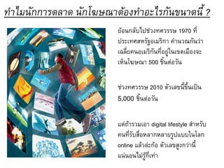 ทาไมนักการตลาด นักโฆษณาต้องทาอะไรกันขนาดนี้ ?
                        ย้อนกลับไปช่วงทศวรรษ 1970 ที่
                        ประเทศสหรัฐอเมริกา คานวณกันว่า
                        เฉลี่ยคนอเมริกันที่อยู่ในเขตเมืองจะ
                        เห็นโฆษณา 500 ชิ้นต่อวัน

                        ช่วงทศวรรษ 2010 ตัวเลขนี้ขึ้นเป็น
                        5,000 ชิ้นต่อวัน

                        แต่ถ้ารวมเอา digital lifestyle สาหรับ
                        คนที่รับสื่อหลากหลายรูปแบบในโลก
                        online แล้วล่ะก้อ ตัวเลขสูงกว่านี้
                        แน่นอนไม่รู้กี่เท่า
 
