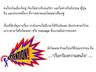 คนไทยในเมืองใหญ่ ก็คงไม่ต่างกับอเมริกา และไม่ต่างกับอังกฤษ ญี่ปุ่น
จีน และประเทศอื่นๆ ที่การตลาดและโฆษณาเฟื่องฟู

เรื่องที่สาคัญบางเรื่อง เรายังแทบไม่มีเวลาให้กับมันเลย นับประสาอะไรจะ
เอาเวลามาใส่ใจโฆษณา หรือ message ที่แบรนด์อยากจะบอก



                                   นักโฆษณาก็เลยไปแก้ที่ปมแรกก่อน คือ
                                    ....“เรียกร้องความสนใจ” ....
 