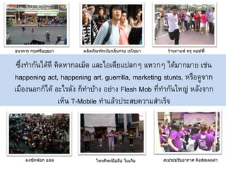 ธนาคาร กรุงศรีอยุธยา   ผลิตภัณฑ์ระงับกลิ่นกาย เรโซน่า     ร้านกาแฟ ทรู คอฟฟี่


 ซึ่งทากันได้ดี คิดหากลเม็ด และไอเดียแปลกๆ แหวกๆ ได้มากมาย เช่น
happening act, happening art, guerrilla, marketing stunts, หรือดูจาก
เมืองนอกก็ได้ อะไรดัง ก็ทาบ้าง อย่าง Flash Mob ที่ทากันใหญ่ หลังจาก
                 เห็น T-Mobile ทาแล้วประสบความสาเร็จ




     ผงซักฟอก ออล            โทรศัพท์มือถือ โนเกีย      สเปรย์ปรับอากาศ คิงส์สเตลล่า
 