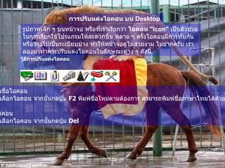 การปรับแต่งไอคอน บน  Desktop   รูปภาพเล็ก ๆ บนหน้าจอ หรือที่เราเรียกว่า  ไอคอน  " Icon"   เป็นตัวช่วยในการเรียกใช้โปรแกรมให้สะดวกขึ้น หลาย ๆ ครั้งไอคอนมีการทับกัน หรือวางไม่เป็นระเบียบบ้าง ทำให้หน้าจอดูไม่สวยงาม ไม่ยากครับ เราลองมาทำการปรับแต่งไอคอนในลักษณะต่าง ๆ ดังนี้   วิธีการปรับแต่งไอคอน เปลี่ยนชื่อไอคอน   ให้คลิกเลือกไอคอน จากนั้นกดปุ่ม  F2  พิมพ์ชื่อใหม่ตามต้องการ สามารถพิมพ์ชื่อภาษาไทยได้ด้วย 2. ลบไอคอน   ให้คลิกเลือกไอคอน จากนั้นกดปุ่ม  Del  