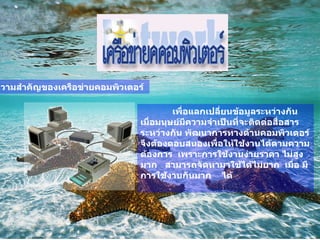 ความสำคัญของเครือข่ายคอมพิวเตอร์   เพื่อแลกเปลี่ยนข้อมูลระหว่างกัน   เมื่อมนุษย์มีความจำเป็นที่จะติดต่อสื่อสารระหว่างกัน   พัฒนาการทางด้านคอมพิวเตอร์จึงต้องตอบสนองเพื่อให้ใช้งานได้ตามความต้องการ    เพราะการใช้งานง่ายราคา ไม่สูงมาก     สามารถจัดหามาใช้ได้ไม่ยาก    เมื่อ มีการใช้งานกันมาก      ได้    