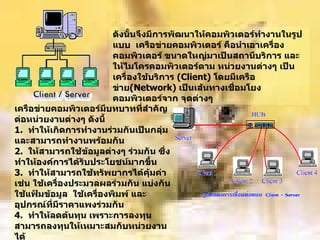 ดังนั้นจึงมีการพัฒนาให้คอมพิวเตอร์ทำงานในรูปแบบ    เครือข่ายคอมพิวเตอร์ คือนำเอาเครื่องคอมพิวเตอร์ ขนาดใหญ่มาเป็นสถานีบริการ   และให้ไมโครคอมพิวเตอร์ตาม หน่วยงานต่างๆ เป็นเครื่องใช้บริการ  ( Client)  โดยมีเครือข่าย ( Network)  เป็นเส้นทางเชื่อมโยงคอมพิวเตอร์จาก จุดต่างๆ     เครือข่ายคอมพิวเตอร์มีบทบาทที่สำคัญต่อหน่วยงานต่างๆ ดังนี้ 1.   ทำให้เกิดการทำงานร่วมกันเป็นกลุ่ม และสามารถทำงานพร้อมกัน 2.   ให้สามารถใช้ข้อมูลต่างๆ ร่วมกัน ซึ่งทำให้องค์การได้รับประโยชน์มากขึ้น 3.   ทำให้สามารถใช้ทรัพยากรได้คุ้มค่า เช่น ใช้เครื่องประมวลผลร่วมกัน แบ่งกันใช้แฟ้มข้อมูล  ใช้เครื่องพิมพ์ และอุปกรณ์ที่มีราคาแพงร่วมกัน 4.   ทำให้ลดต้นทุน เพราะการลงทุนสามารถลงทุนให้เหมาะสมกับหน่วยงานได้   