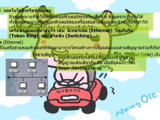 7.3   เทคโนโลยีเครือข่ายแลน   มีจุดมุ่งหมายที่จะให้เครื่องคอมพิวเตอร์ทุกเครื่องสื่อสาร ข้อมูลระหว่างกันได้ทั้งหมดหากนำเครื่องคอมพิวเตอร์สองเครื่องต่อสายสัญญาณเข้าหากันจะทำให้เครื่องคอมพิวเตอร์ทั้งสอง นั้นส่งข้อมูลถึงกันได้   เครือข่ายแลนที่น่าสนใจ เช่น    อีเทอร์เน็ต  ( Ethernet)   โทเก็นริง   (Token Ring)   และ สวิตชิง  ( Switching)   7.3.1   อีเทอร์เน็ต  ( Ethernet)           อีเทอร์เน็ตเป็นเครือข่ายคอมพิวเตอร์ที่พัฒนามาจากโครงสร้างการเชื่อมต่อแบบสายสัญญาณร่วมที่เรียกว่า บัส  ( Bus)     ใช้สายสัญญาณแบบแกนร่วม คือ สายโคแอกเชียล  ( Coaxial Cable)  เป็นตัวเชื่อม     คอมพิวเตอร์ทุกเครื่องเชื่อมโยงเข้ากับสายสัญญาณเส้นเดียวกัน คือ เมื่อมีผู้ต้องการส่งข้อมูล    ก็ส่งข้อมูลได้เลย     