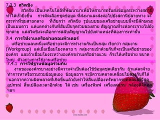 7.3.3   สวิตชิง              สวิตชิง เป็นเทคโนโลยีที่พัฒนามาเพื่อให้สามารถรับส่งข้อมูลระหว่างสถานีทำได้เร็วยิ่งขึ้น      การคัดเลือกชุดข้อมูล ที่ส่งมาและส่งต่อไปยังสถานีปลายทาง   จะกระทำที่ชุมสายกลาง  ที่เรียกว่า    สวิตชิง    รูปแบบของเครือข่ายแบบนี้จะมีลักษณะ เป็นแบบดาว    แต่แตกต่างกันที่ฮับเป็นจุดร่วมของสาย สัญญาณที่จะต่อกระจายไปยังทุกสาย    แต่สวิตชิงจะเลือกการสลับสัญญาณไปยังตำแหน่งที่ต้องการเท่านั้น   7.4   การใช้งานเครือข่ายคอมพิวเตอร์        เครือข่ายแลนหนึ่งเครือข่ายจะมีการทำงานกันเป็นกลุ่ม เรียกว่า กลุ่มงาน   (Workgroup)   แต่เมื่อเชื่อมโยงหลาย ๆ    กลุ่มงานเข้าด้วยกันก็จะเป็นเครือข่ายขององค์กร    และถ้าเชื่อมโยงระหว่างองค์กรผ่านเครือข่ายแวน    ก็จะได้เครือข่าย ขนาดใหญ่    ตัวอย่างการใช้งานเครือข่าย 7.4.1   การใช้ฐานข้อมูลร่วมกัน           งานขององค์กรบางอย่างมีความจำเป็นต้องใช้ข้อมูลชุดเดียวกัน    ถ้าแต่ละฝ่ายทำการหาหรือรวบรวมข้อมูลเอง    ข้อมูลอาจ จะมีความคลาดเคลื่อนไม่ตรงกันก็ได้    นอกจากความผิดพลาดที่เกิดขึ้นแล้วยังทำให้สิ้นเปลืองทรัพยากรบุคคลและวัสดุอุปกรณ์    สิ้นเปลืองเวลาอีกด้วย   ได้ เช่น    เครื่องพิมพ์    เครื่องสแกน    กล้องดิจิตอล    ฯลฯ   