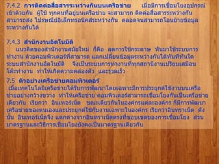 7.4.2   การติดต่อสื่อสารระหว่างกันบนเครือข่าย        เมื่อมีการเชื่อมโยงอุปกรณ์เข้าด้วยกัน    ผู้ใช้ ทุกคนที่อยู่บนเครือข่าย จะสามารถ ติดต่อสื่อสารระหว่างกันสามารถส่ง ไปรษณีย์อิเล็กทรอนิคส์ระหว่างกัน    ตลอดจนสามารถโอนย้ายข้อมูลระหว่างกันได้   7.4.3   สำนักงานอัตโนมัติ         แนวคิดของสำนักงานสมัยใหม่    ก็คือ    ลดการใช้กระดาษ    หันมาใช้ระบบการทำงาน ด้วยคอมพิวเตอร์ที่สามารถ แลกเปลี่ยนข้อมูลระหว่างกันได้ทันทีทันใด    ระบบสำนักงานอัตโนมัติ  จึงเป็นระบบการทำงานที่ทุกสถานีงานเปรียบเสมือน โต๊ะทำงาน    ทำให้เกิดความคล่องตัว    และรวดเร็ว   7.5   ตัวอย่างเครือข่ายคอมพิวเตอร์   เมื่อเทคโนโลยีเครือข่ายได้รับการพัฒนาโดยเฉพาะมีการประยุกต์ใช้งานบนเครือข่ายอย่างกว้างขวาง    ทำให้เครือข่าย คอมพิวเตอร์สามารถเชื่อมโยงกันเป็นเครือข่ายเดียวกัน    เรียกว่า    อินเทอร์เน็ต     ขณะเดียวกันในองค์กรแต่ละองค์กร ก็มีการพัฒนาเครือข่ายของตนเองและประยุกต์ใช้กับงานเฉพาะในองค์กร เรียกว่าอินทราเน็ต    ดังนั้น    อินเทอร์เน็ตจึง แตกต่างจากอินทราเน็ตตรงที่ขอบเขตของการเชื่อมโยง    ส่วนมาตรฐานและวิธีการเชื่อมโยงยังคงเป็นมาตรฐานเดียวกัน   