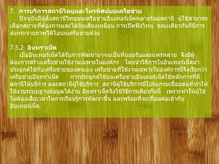 7.   การบริการสถานีวิทยุและโทรทัศน์บนเครือข่าย         ปัจจุบันมีผู้ตั้งสถานีวิทยุบนเครือข่ายอินเทอร์เน็ตหลายร้อยสถานี    ผู้ใช้สามารถเลือกสถานที่ต้องการและได้ยินเสียงเหมือน การเปิดฟังวิทยุ    ขณะเดียวกันก็มีการส่งกระจายภาพวีดิโอบนเครือข่ายด้วย       7.5.2   อินทราเน็ต        เมื่ออินเทอร์เน็ตได้รับการพัฒนามาจนเป็นที่ยอมรับและแพร่หลาย    จึงมีผู้ต้องการสร้างเครือข่ายใช้งานเฉพาะในองค์กร     โดยนำวิธีการในอินเทอร์เน็ตมาประยุกต์ใช้กับเครือข่ายของตนเอง เครือข่ายที่ใช้งานเฉพาะในองค์การนี้จึงเรียกว่า    เครือข่ายอินทราเน็ต        การประยุกต์ใช้บนเครือข่ายอินเตอร์เน็ตใช้หลักการที่มีสถานีให้บริการ และสถานีผู้ใช้บริการ    สถานีผู้ใช้บริการมีโปรแกรมเชื่อมต่อที่ทำให้ใช้งานระบบฐานข้อมูลได้ง่าย อินทราเน็ตจึงใช้วิธีการเดียวกันนี้     เพราะทำให้ผู้ใช้ไม่ต้องเสียเวลาในการเรียนรู้การพัฒนาขึ้น และพร้อมที่จะเชื่อมต่อเข้ากับอินเทอร์เน็ต 