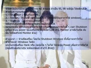 จากภาพประกอบของ  Windows ME  ด้านบน ถ้าเป็น  95, 98  จะมีปุ่ม ให้คลิกเลือก สำหรับความหมายแต่คำสั่งมีดังนี้   1. - Shutdown :  ปิดเครื่องทันที   2. - Restart :  ให้เริ่มเข้า  windows  ใหม่  ( ใช้กรณีมีปัญหาการใช้  windows)  3. - Stand by :  ให้เข้าระบบพักเครื่อง   หลังจากเลือกหัวข้อที่ต้องการแล้ว ให้คลิกปุ่ม  OK  รอจนกระทั่ง  Windows  ถูกปิดไป  ( สำหรับเครื่องคอมฯ รุ่นใหม่ ๆ เวลา  Shutdown  เครื่อง ระบบ  power  ของเครื่องจะปิดให้อัตโนมัติ ส่วน  Monitor  อาจยังไม่ปิด ดังนั้น ให้ปิดสวิทซ์  Monitor  ด้วย )   คำแนะนำ  ::  ห้ามปิดเครื่อง โดยไม่  Shutdown Windows  ทั้งนี้อาจะทำให้ไม่สามารถเข้า  Windows  ได้อีก   ยกเว้นกรณีเครื่อง  Hank  หรือ กดปุ่มใด ๆ ไม่ได้ ให้กดปุ่ม  Power  เพื่อทำการปิดได้  ( คอมพิวเตอร์บางรุ่น จะต้องกดแช่ ค้างไว้ สักครู่ )   