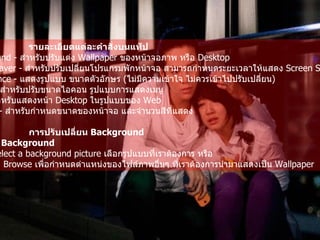 รายละเอียดแต่ละคำสั่งบนแท็ป   Background -  สำหรับปรับแต่ง  Wallpaper  ของหน้าจอภาพ หรือ  Desktop  Screen Saver -  สำหรับปรับเปลี่ยนโปรแกรมพักหน้าจอ สามารถกำหนดระยะเวลาให้แสดง   Screen Saver  ได้   Appearance -  แสดงรูปแบบ ขนาดตัวอักษร  ( ไม่มีความเข้าใจ ไม่ควรเข้าไปปรับเปลี่ยน )   Effects -  สำหรับปรับขนาดไอคอน รูปแบบการแสดงเมนู   Web -  สำหรับแสดงหน้า  Desktop  ในรูปแบบของ  Web  Settings -  สำหรับกำหนดขนาดของหน้าจอ และจำนวนสีที่แสดง   การปรับเปลี่ยน  Background   คลิกแท็ป  Background  บริเวณ  Select a background picture  เลือกรูปแบบที่เราต้องการ หรือ   คลิกคำสั่ง  Browse  เพื่อกำหนดตำแหน่งของไฟล์ภาพอื่นๆ ที่เราต้องการนำมาแสดงเป็น   Wallpaper   