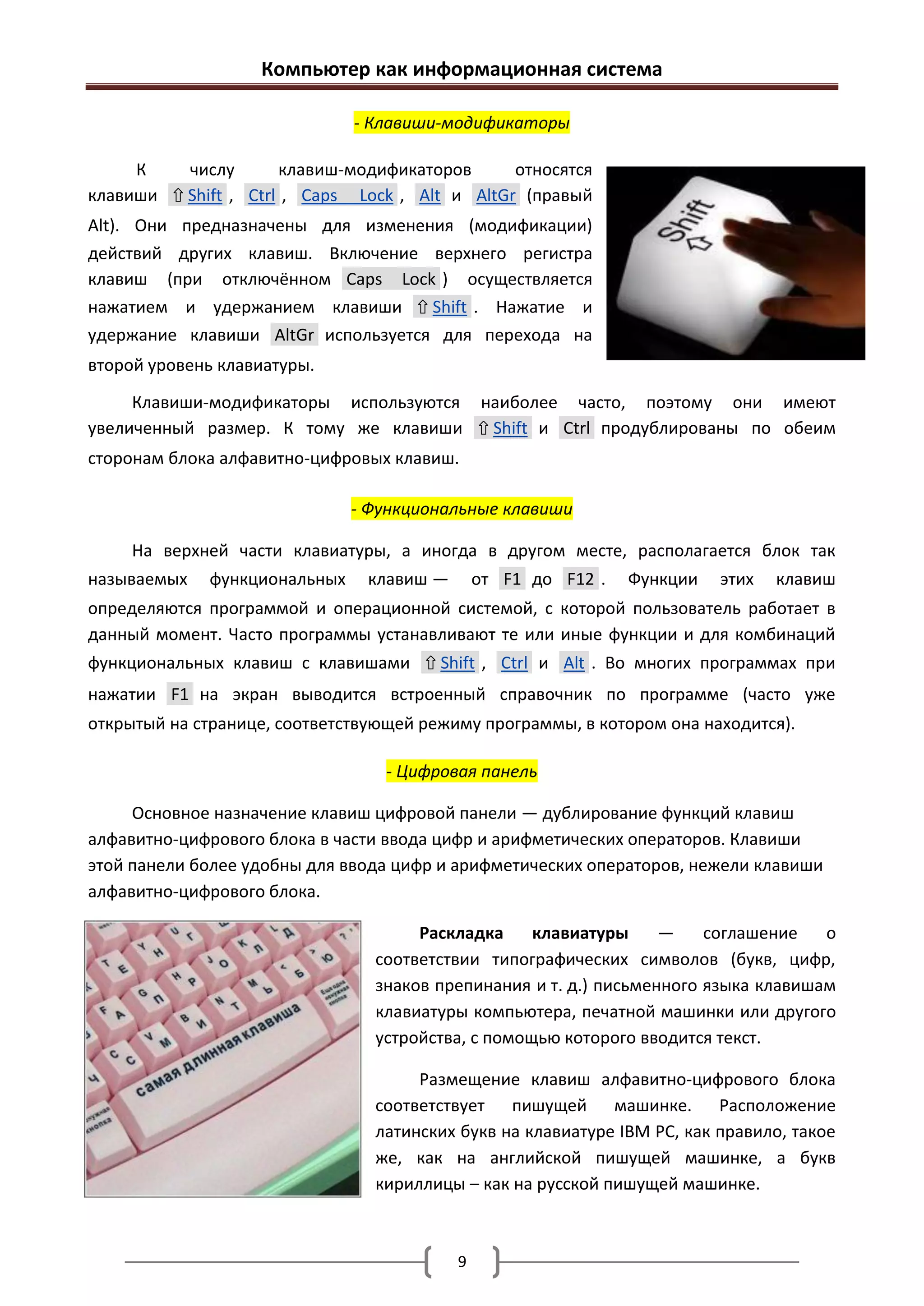 Компьютер как информационная система

                              - Клавиши-модификаторы

     К    числу       клавиш-модификаторов      относятся
клавиши ⇧ Shift , Ctrl , Caps Lock , Alt и AltGr (правый
Alt). Они предназначены для изменения (модификации)
действий других клавиш. Включение верхнего регистра
клавиш (при отключённом Caps Lock ) осуществляется
нажатием и удержанием клавиши ⇧ Shift . Нажатие и
удержание клавиши AltGr используется для перехода на
второй уровень клавиатуры.

     Клавиши-модификаторы используются наиболее часто, поэтому они имеют
увеличенный размер. К тому же клавиши ⇧ Shift и Ctrl продублированы по обеим
сторонам блока алфавитно-цифровых клавиш.

                              - Функциональные клавиши

     На верхней части клавиатуры, а иногда в другом месте, располагается блок так
называемых   функциональных     клавиш —       от F1 до F12 .   Функции   этих   клавиш
определяются программой и операционной системой, с которой пользователь работает в
данный момент. Часто программы устанавливают те или иные функции и для комбинаций
функциональных клавиш с клавишами ⇧ Shift , Ctrl и Alt . Во многих программах при
нажатии F1 на экран выводится встроенный справочник по программе (часто уже
открытый на странице, соответствующей режиму программы, в котором она находится).

                                  - Цифровая панель

     Основное назначение клавиш цифровой панели — дублирование функций клавиш
алфавитно-цифрового блока в части ввода цифр и арифметических операторов. Клавиши
этой панели более удобны для ввода цифр и арифметических операторов, нежели клавиши
алфавитно-цифрового блока.

                                     Раскладка     клавиатуры     —    соглашение   о
                                соответствии типографических символов (букв, цифр,
                                знаков препинания и т. д.) письменного языка клавишам
                                клавиатуры компьютера, печатной машинки или другого
                                устройства, с помощью которого вводится текст.

                                     Размещение клавиш алфавитно-цифрового блока
                                соответствует пишущей машинке. Расположение
                                латинских букв на клавиатуре IBM PC, как правило, такое
                                же, как на английской пишущей машинке, а букв
                                кириллицы – как на русской пишущей машинке.



                                           9
 