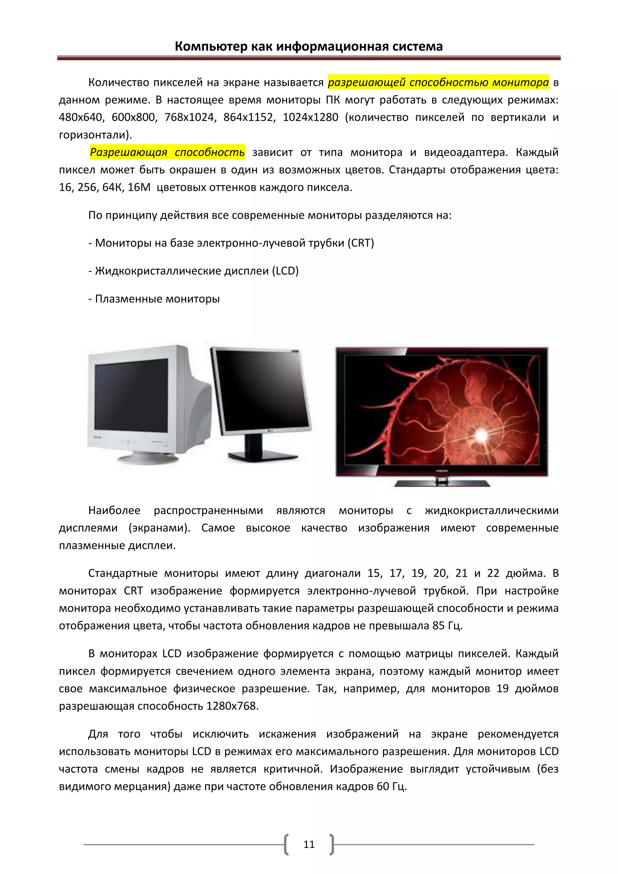 Компьютер как информационная система

      Количество пикселей на экране называется разрешающей способностью монитора в
данном режиме. В настоящее время мониторы ПК могут работать в следующих режимах:
480х640, 600х800, 768х1024, 864х1152, 1024х1280 (количество пикселей по вертикали и
горизонтали).
      Разрешающая способность зависит от типа монитора и видеоадаптера. Каждый
пиксел может быть окрашен в один из возможных цветов. Стандарты отображения цвета:
16, 256, 64К, 16М цветовых оттенков каждого пиксела.

    По принципу действия все современные мониторы разделяются на:

    - Мониторы на базе электронно-лучевой трубки (CRT)

    - Жидкокристаллические дисплеи (LCD)

    - Плазменные мониторы




     Наиболее распространенными являются мониторы с жидкокристаллическими
дисплеями (экранами). Самое высокое качество изображения имеют современные
плазменные дисплеи.

     Стандартные мониторы имеют длину диагонали 15, 17, 19, 20, 21 и 22 дюйма. В
мониторах CRT изображение формируется электронно-лучевой трубкой. При настройке
монитора необходимо устанавливать такие параметры разрешающей способности и режима
отображения цвета, чтобы частота обновления кадров не превышала 85 Гц.

     В мониторах LCD изображение формируется с помощью матрицы пикселей. Каждый
пиксел формируется свечением одного элемента экрана, поэтому каждый монитор имеет
свое максимальное физическое разрешение. Так, например, для мониторов 19 дюймов
разрешающая способность 1280х768.

     Для того чтобы исключить искажения изображений на экране рекомендуется
использовать мониторы LCD в режимах его максимального разрешения. Для мониторов LCD
частота смены кадров не является критичной. Изображение выглядит устойчивым (без
видимого мерцания) даже при частоте обновления кадров 60 Гц.



                                           11
 
