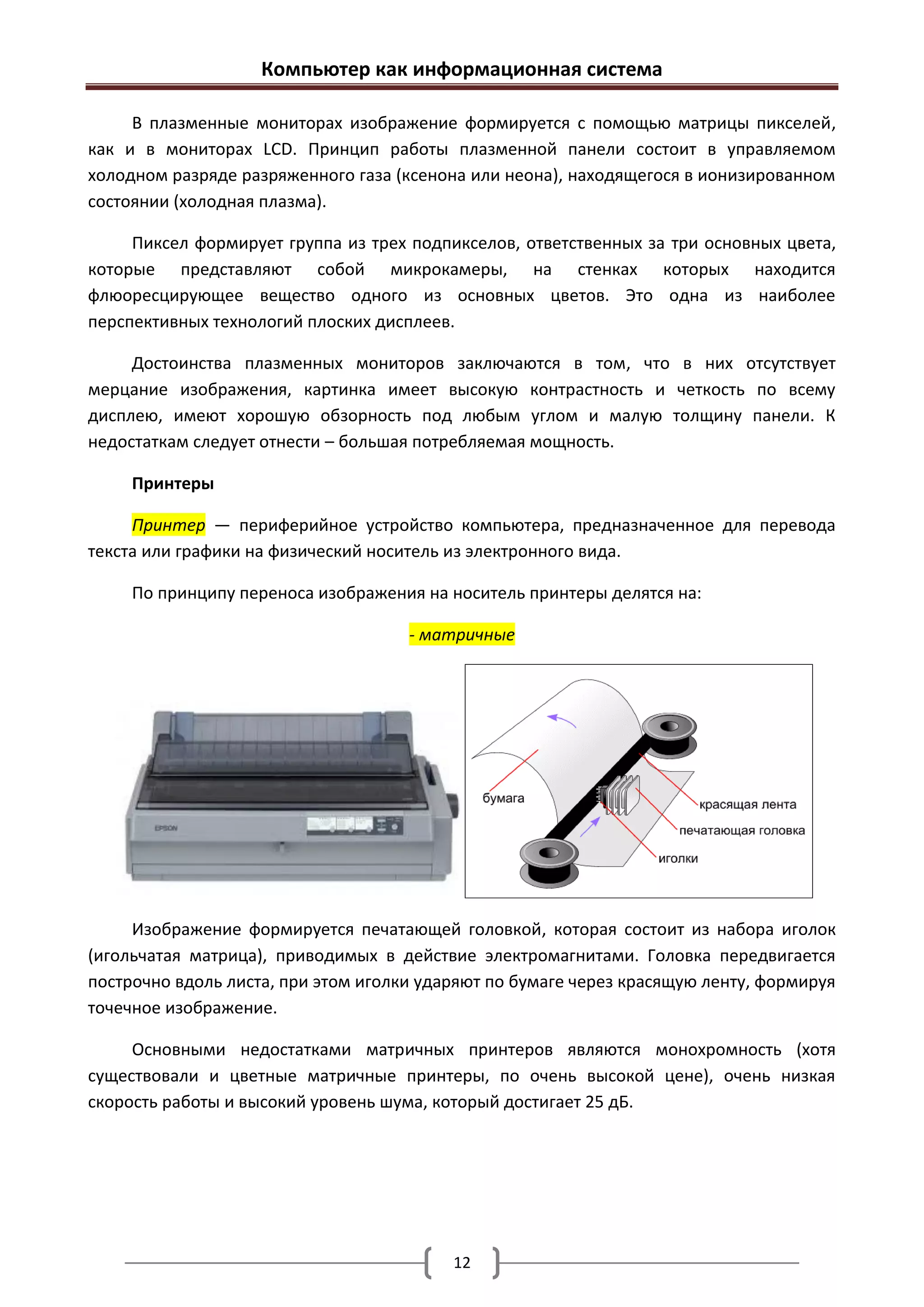 Компьютер как информационная система

     В плазменные мониторах изображение формируется с помощью матрицы пикселей,
как и в мониторах LCD. Принцип работы плазменной панели состоит в управляемом
холодном разряде разряженного газа (ксенона или неона), находящегося в ионизированном
состоянии (холодная плазма).

     Пиксел формирует группа из трех подпикселов, ответственных за три основных цвета,
которые представляют собой микрокамеры, на стенках которых находится
флюоресцирующее вещество одного из основных цветов. Это одна из наиболее
перспективных технологий плоских дисплеев.

     Достоинства плазменных мониторов заключаются в том, что в них отсутствует
мерцание изображения, картинка имеет высокую контрастность и четкость по всему
дисплею, имеют хорошую обзорность под любым углом и малую толщину панели. К
недостаткам следует отнести – большая потребляемая мощность.

     Принтеры

     Принтер — периферийное устройство компьютера, предназначенное для перевода
текста или графики на физический носитель из электронного вида.

     По принципу переноса изображения на носитель принтеры делятся на:

                                     - матричные




     Изображение формируется печатающей головкой, которая состоит из набора иголок
(игольчатая матрица), приводимых в действие электромагнитами. Головка передвигается
построчно вдоль листа, при этом иголки ударяют по бумаге через красящую ленту, формируя
точечное изображение.

     Основными недостатками матричных принтеров являются монохромность (хотя
существовали и цветные матричные принтеры, по очень высокой цене), очень низкая
скорость работы и высокий уровень шума, который достигает 25 дБ.




                                          12
 