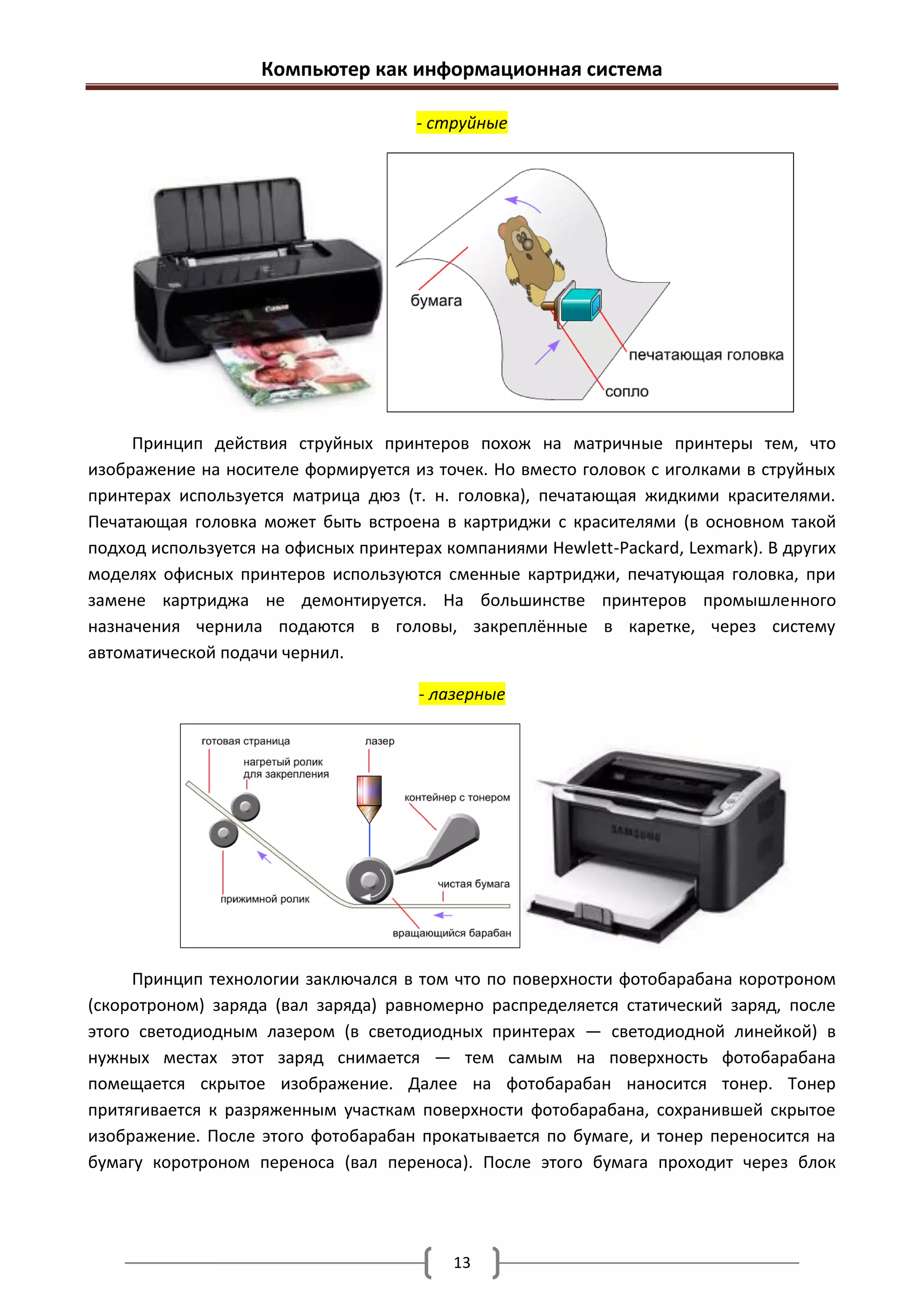 Компьютер как информационная система

                                      - струйные




     Принцип действия струйных принтеров похож на матричные принтеры тем, что
изображение на носителе формируется из точек. Но вместо головок с иголками в струйных
принтерах используется матрица дюз (т. н. головка), печатающая жидкими красителями.
Печатающая головка может быть встроена в картриджи с красителями (в основном такой
подход используется на офисных принтерах компаниями Hewlett-Packard, Lexmark). В других
моделях офисных принтеров используются сменные картриджи, печатующая головка, при
замене картриджа не демонтируется. На большинстве принтеров промышленного
назначения чернила подаются в головы, закреплённые в каретке, через систему
автоматической подачи чернил.

                                      - лазерные




     Принцип технологии заключался в том что по поверхности фотобарабана коротроном
(скоротроном) заряда (вал заряда) равномерно распределяется статический заряд, после
этого светодиодным лазером (в светодиодных принтерах — светодиодной линейкой) в
нужных местах этот заряд снимается — тем самым на поверхность фотобарабана
помещается скрытое изображение. Далее на фотобарабан наносится тонер. Тонер
притягивается к разряженным участкам поверхности фотобарабана, сохранившей скрытое
изображение. После этого фотобарабан прокатывается по бумаге, и тонер переносится на
бумагу коротроном переноса (вал переноса). После этого бумага проходит через блок




                                          13
 