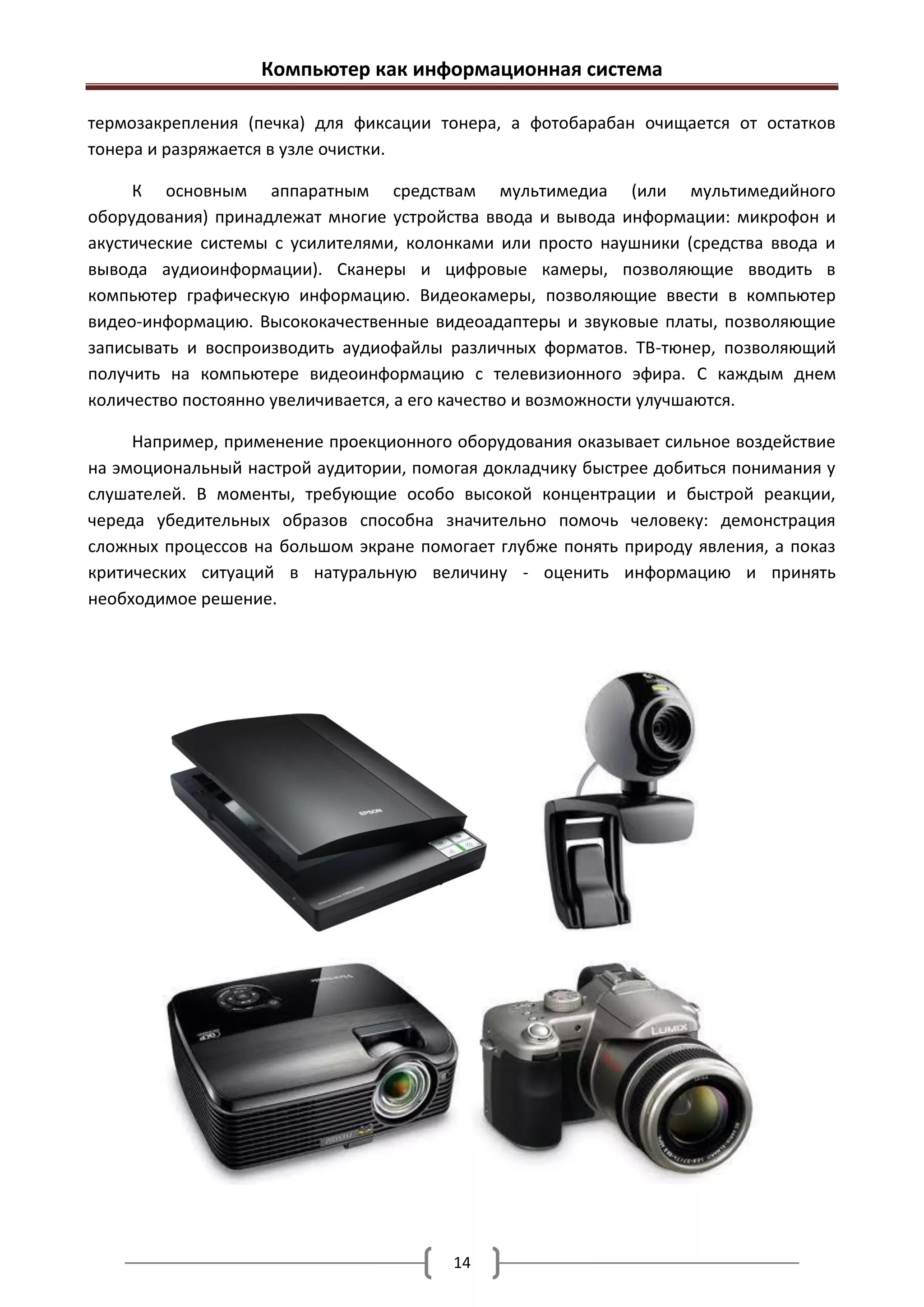 Компьютер как информационная система

термозакрепления (печка) для фиксации тонера, а фотобарабан очищается от остатков
тонера и разряжается в узле очистки.

     К основным аппаратным средствам мультимедиа (или мультимедийного
оборудования) принадлежат многие устройства ввода и вывода информации: микрофон и
акустические системы с усилителями, колонками или просто наушники (средства ввода и
вывода аудиоинформации). Сканеры и цифровые камеры, позволяющие вводить в
компьютер графическую информацию. Видеокамеры, позволяющие ввести в компьютер
видео-информацию. Высококачественные видеоадаптеры и звуковые платы, позволяющие
записывать и воспроизводить аудиофайлы различных форматов. ТВ-тюнер, позволяющий
получить на компьютере видеоинформацию с телевизионного эфира. С каждым днем
количество постоянно увеличивается, а его качество и возможности улучшаются.

     Например, применение проекционного оборудования оказывает сильное воздействие
на эмоциональный настрой аудитории, помогая докладчику быстрее добиться понимания у
слушателей. В моменты, требующие особо высокой концентрации и быстрой реакции,
череда убедительных образов способна значительно помочь человеку: демонстрация
сложных процессов на большом экране помогает глубже понять природу явления, а показ
критических ситуаций в натуральную величину - оценить информацию и принять
необходимое решение.




                                        14
 
