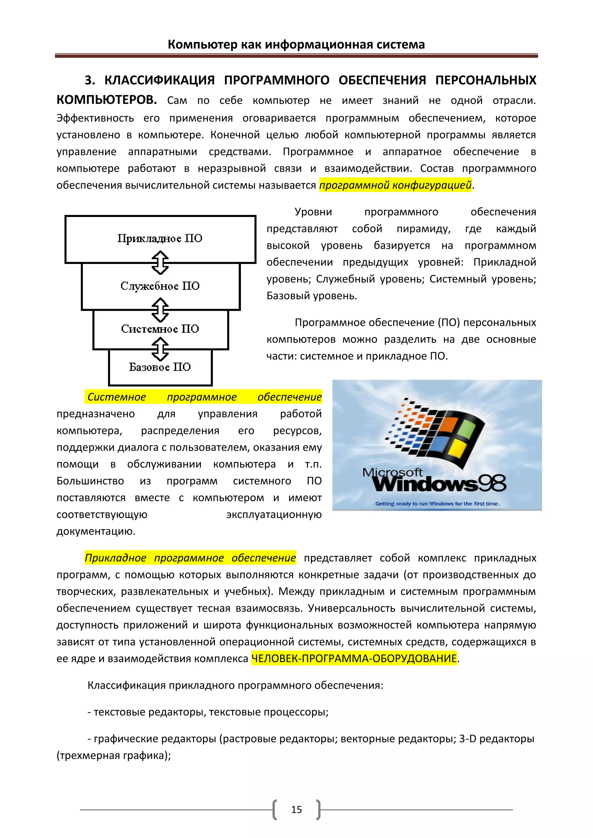 Компьютер как информационная система

   3. КЛАССИФИКАЦИЯ ПРОГРАММНОГО ОБЕСПЕЧЕНИЯ ПЕРСОНАЛЬНЫХ
КОМПЬЮТЕРОВ. Сам по себе компьютер не имеет знаний не одной отрасли.
Эффективность его применения оговаривается программным обеспечением, которое
установлено в компьютере. Конечной целью любой компьютерной программы является
управление аппаратными средствами. Программное и аппаратное обеспечение в
компьютере работают в неразрывной связи и взаимодействии. Состав программного
обеспечения вычислительной системы называется программной конфигурацией.

                                          Уровни      программного      обеспечения
                                     представляют собой пирамиду, где каждый
                                     высокой уровень базируется на программном
                                     обеспечении предыдущих уровней: Прикладной
                                     уровень; Служебный уровень; Системный уровень;
                                     Базовый уровень.

                                          Программное обеспечение (ПО) персональных
                                     компьютеров можно разделить на две основные
                                     части: системное и прикладное ПО.


      Системное    программное      обеспечение
предназначено    для     управления     работой
компьютера,   распределения     его    ресурсов,
поддержки диалога с пользователем, оказания ему
помощи в обслуживании компьютера и т.п.
Большинство из программ системного ПО
поставляются вместе с компьютером и имеют
соответствующую               эксплуатационную
документацию.

     Прикладное программное обеспечение представляет собой комплекс прикладных
программ, с помощью которых выполняются конкретные задачи (от производственных до
творческих, развлекательных и учебных). Между прикладным и системным программным
обеспечением существует тесная взаимосвязь. Универсальность вычислительной системы,
доступность приложений и широта функциональных возможностей компьютера напрямую
зависят от типа установленной операционной системы, системных средств, содержащихся в
ее ядре и взаимодействия комплекса ЧЕЛОВЕК-ПРОГРАММА-ОБОРУДОВАНИЕ.

     Классификация прикладного программного обеспечения:

     - текстовые редакторы, текстовые процессоры;

      - графические редакторы (растровые редакторы; векторные редакторы; 3-D редакторы
(трехмерная графика);



                                          15
 