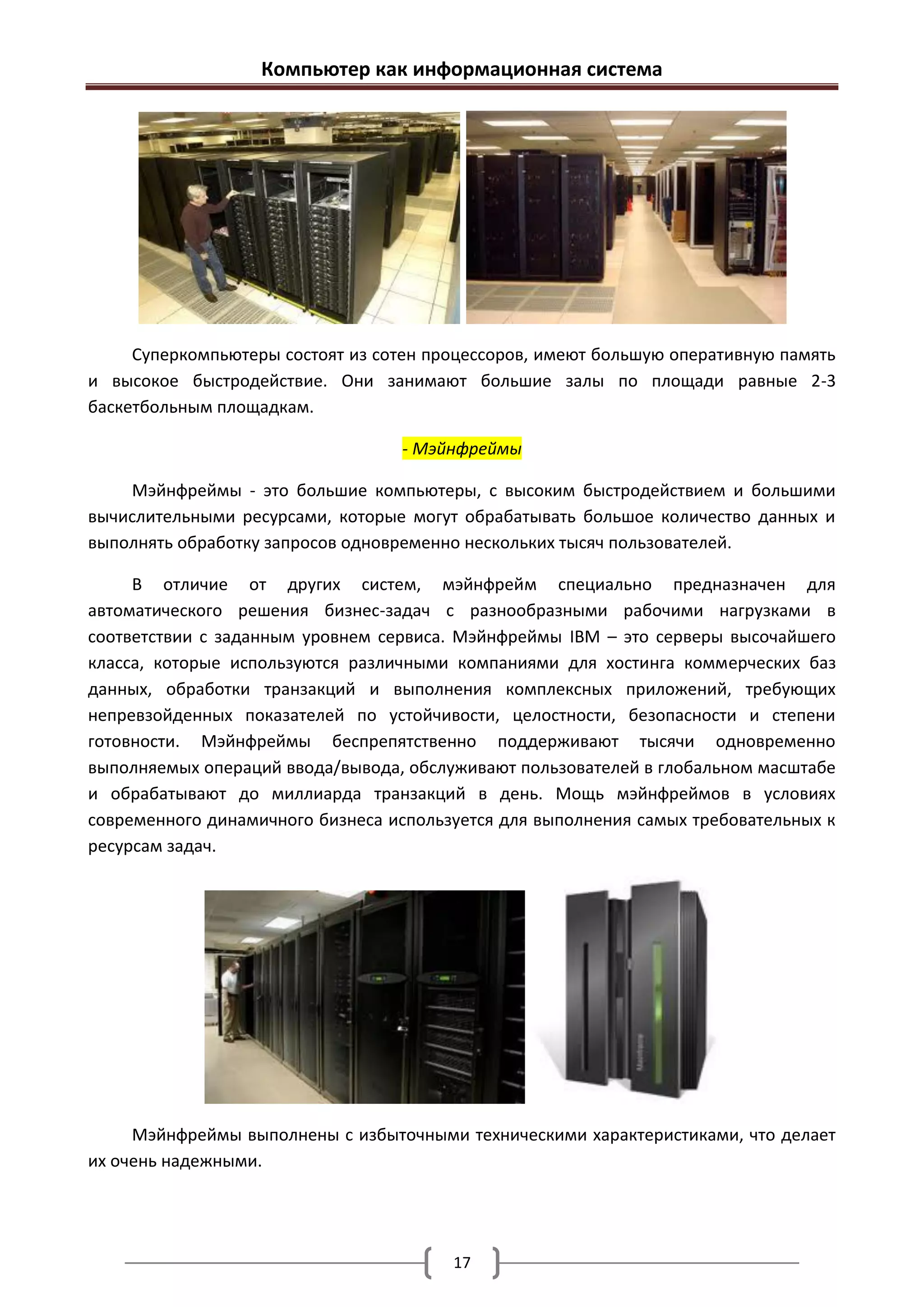 Компьютер как информационная система




     Суперкомпьютеры состоят из сотен процессоров, имеют большую оперативную память
и высокое быстродействие. Они занимают большие залы по площади равные 2-3
баскетбольным площадкам.

                                  - Мэйнфреймы

    Мэйнфреймы - это большие компьютеры, с высоким быстродействием и большими
вычислительными ресурсами, которые могут обрабатывать большое количество данных и
выполнять обработку запросов одновременно нескольких тысяч пользователей.

     В отличие от других систем, мэйнфрейм специально предназначен для
автоматического решения бизнес-задач с разнообразными рабочими нагрузками в
соответствии с заданным уровнем сервиса. Мэйнфреймы IBM – это серверы высочайшего
класса, которые используются различными компаниями для хостинга коммерческих баз
данных, обработки транзакций и выполнения комплексных приложений, требующих
непревзойденных показателей по устойчивости, целостности, безопасности и степени
готовности. Мэйнфреймы беспрепятственно поддерживают тысячи одновременно
выполняемых операций ввода/вывода, обслуживают пользователей в глобальном масштабе
и обрабатывают до миллиарда транзакций в день. Мощь мэйнфреймов в условиях
современного динамичного бизнеса используется для выполнения самых требовательных к
ресурсам задач.




     Мэйнфреймы выполнены с избыточными техническими характеристиками, что делает
их очень надежными.




                                        17
 