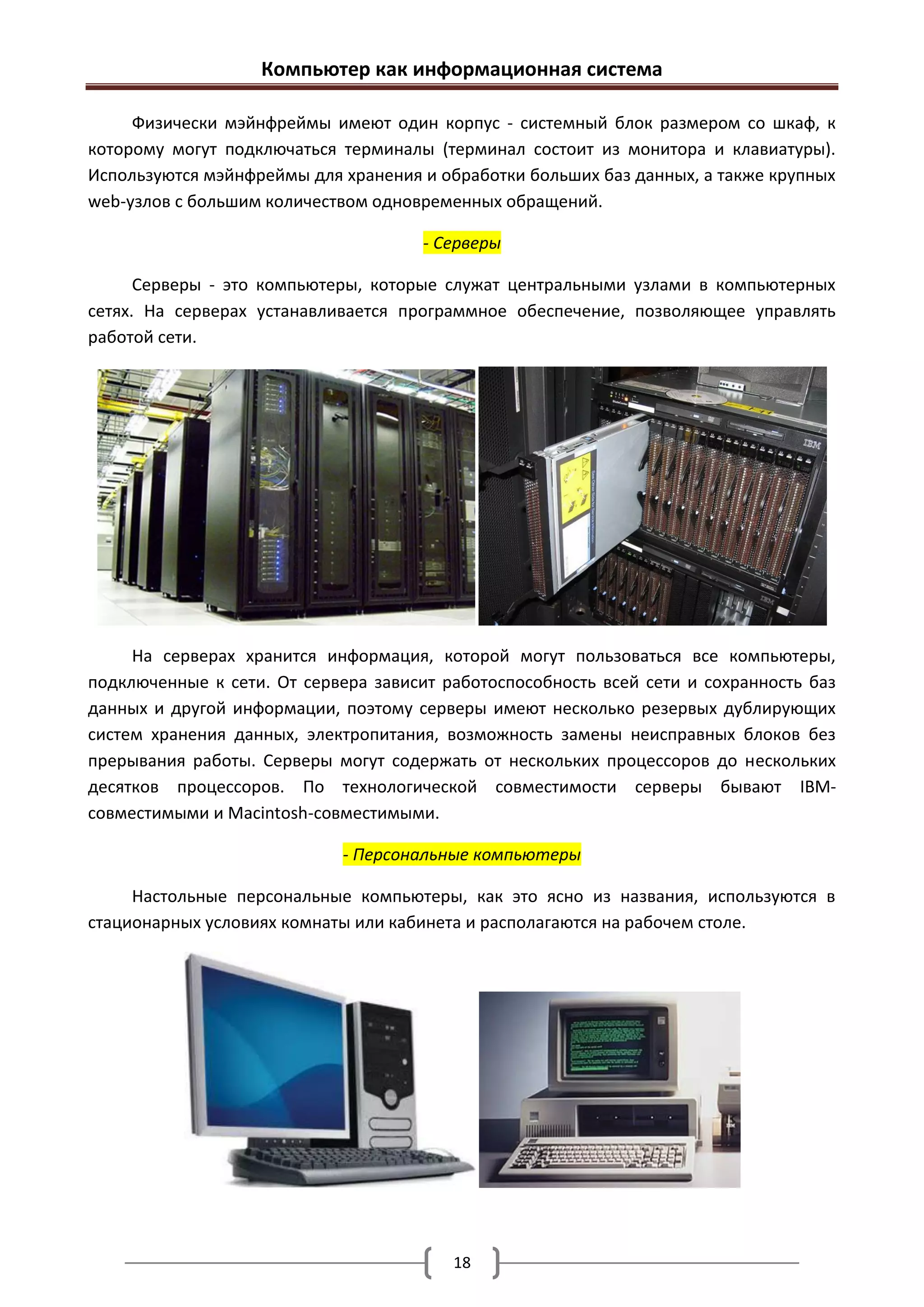 Компьютер как информационная система

     Физически мэйнфреймы имеют один корпус - системный блок размером со шкаф, к
которому могут подключаться терминалы (терминал состоит из монитора и клавиатуры).
Используются мэйнфреймы для хранения и обработки больших баз данных, а также крупных
web-узлов с большим количеством одновременных обращений.

                                      - Серверы

      Серверы - это компьютеры, которые служат центральными узлами в компьютерных
сетях. На серверах устанавливается программное обеспечение, позволяющее управлять
работой сети.




     На серверах хранится информация, которой могут пользоваться все компьютеры,
подключенные к сети. От сервера зависит работоспособность всей сети и сохранность баз
данных и другой информации, поэтому серверы имеют несколько резервых дублирующих
систем хранения данных, электропитания, возможность замены неисправных блоков без
прерывания работы. Серверы могут содержать от нескольких процессоров до нескольких
десятков процессоров. По технологической совместимости серверы бывают IBM-
совместимыми и Macintosh-совместимыми.

                            - Персональные компьютеры

     Настольные персональные компьютеры, как это ясно из названия, используются в
стационарных условиях комнаты или кабинета и располагаются на рабочем столе.




                                         18
 