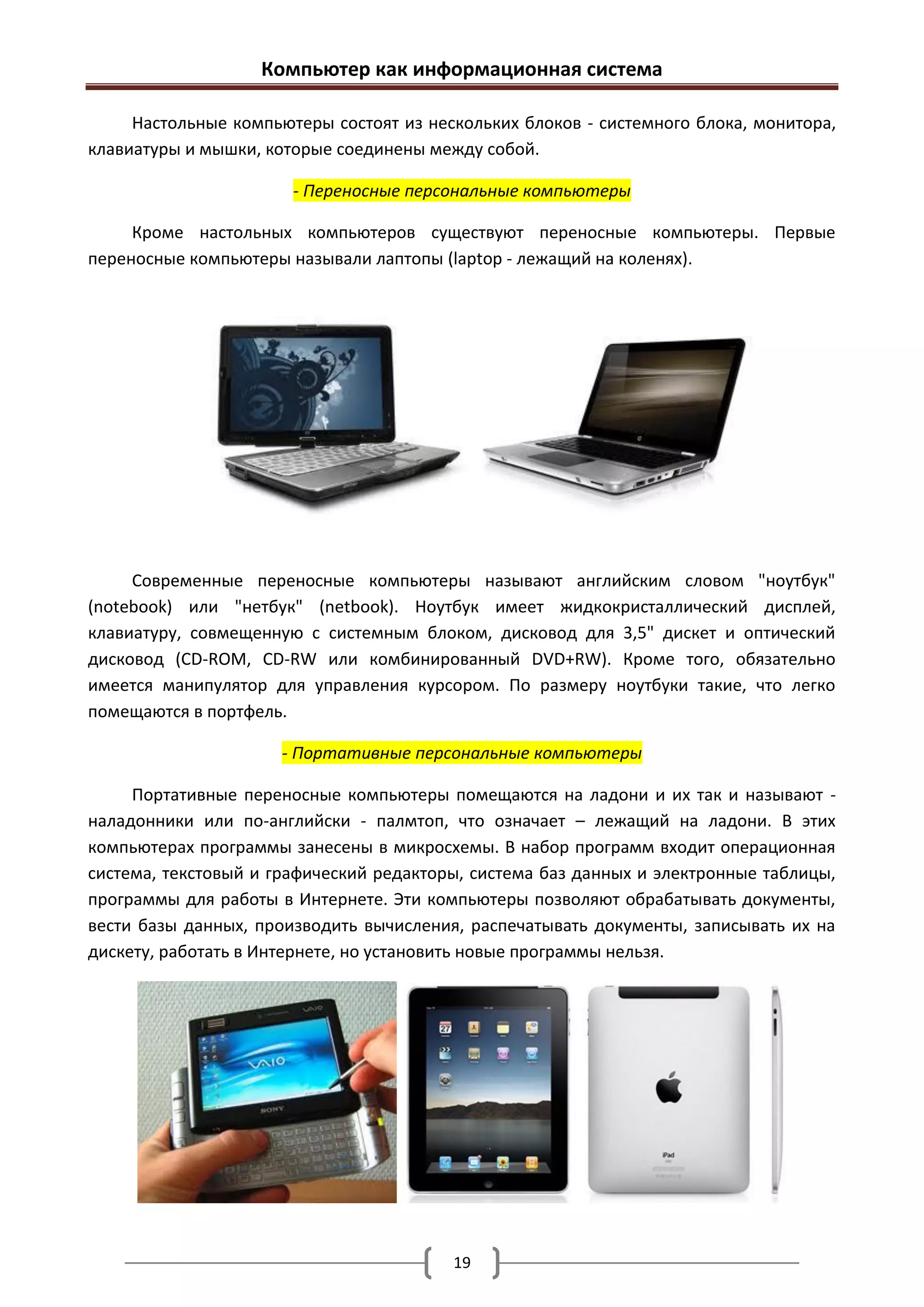 Компьютер как информационная система

     Настольные компьютеры состоят из нескольких блоков - системного блока, монитора,
клавиатуры и мышки, которые соединены между собой.

                       - Переносные персональные компьютеры

     Кроме настольных компьютеров существуют переносные компьютеры. Первые
переносные компьютеры называли лаптопы (laptop - лежащий на коленях).




     Современные переносные компьютеры называют английским словом "ноутбук"
(notebook) или "нетбук" (netbook). Ноутбук имеет жидкокристаллический дисплей,
клавиатуру, совмещенную с системным блоком, дисковод для 3,5" дискет и оптический
дисковод (CD-ROM, CD-RW или комбинированный DVD+RW). Кроме того, обязательно
имеется манипулятор для управления курсором. По размеру ноутбуки такие, что легко
помещаются в портфель.

                      - Портативные персональные компьютеры

     Портативные переносные компьютеры помещаются на ладони и их так и называют -
наладонники или по-английски - палмтоп, что означает – лежащий на ладони. В этих
компьютерах программы занесены в микросхемы. В набор программ входит операционная
система, текстовый и графический редакторы, система баз данных и электронные таблицы,
программы для работы в Интернете. Эти компьютеры позволяют обрабатывать документы,
вести базы данных, производить вычисления, распечатывать документы, записывать их на
дискету, работать в Интернете, но установить новые программы нельзя.




                                         19
 