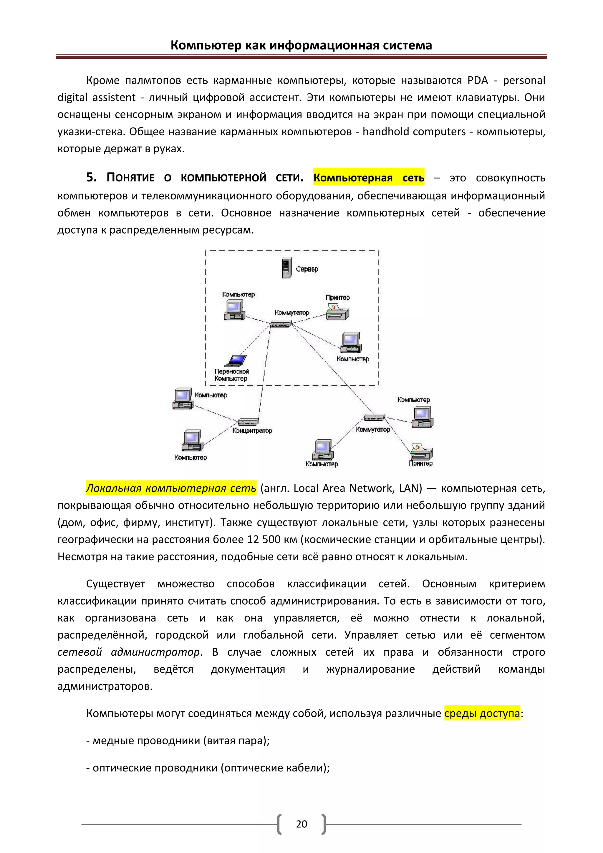 Компьютер как информационная система

      Кроме палмтопов есть карманные компьютеры, которые называются PDA - personal
digital assistent - личный цифровой ассистент. Эти компьютеры не имеют клавиатуры. Они
оснащены сенсорным экраном и информация вводится на экран при помощи специальной
указки-стека. Общее название карманных компьютеров - handhold computers - компьютеры,
которые держат в руках.

     5. ПОНЯТИЕ    О КОМПЬЮТЕРНОЙ СЕТИ. Компьютерная сеть – это совокупность
компьютеров и телекоммуникационного оборудования, обеспечивающая информационный
обмен компьютеров в сети. Основное назначение компьютерных сетей - обеспечение
доступа к распределенным ресурсам.




     Локальная компьютерная сеть (англ. Local Area Network, LAN) — компьютерная сеть,
покрывающая обычно относительно небольшую территорию или небольшую группу зданий
(дом, офис, фирму, институт). Также существуют локальные сети, узлы которых разнесены
географически на расстояния более 12 500 км (космические станции и орбитальные центры).
Несмотря на такие расстояния, подобные сети всё равно относят к локальным.

     Существует множество способов классификации сетей. Основным критерием
классификации принято считать способ администрирования. То есть в зависимости от того,
как организована сеть и как она управляется, её можно отнести к локальной,
распределённой, городской или глобальной сети. Управляет сетью или её сегментом
сетевой администратор. В случае сложных сетей их права и обязанности строго
распределены, ведётся документация и журналирование действий команды
администраторов.

     Компьютеры могут соединяться между собой, используя различные среды доступа:

     - медные проводники (витая пара);

     - оптические проводники (оптические кабели);



                                          20
 